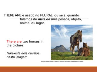 THERE ARE é usado no PLURAL, ou seja, quando
falamos de mais de uma pessoa, objeto,
animal ou lugar.
There are two horses in
the picture
Há/existe dois cavalos
nesta imagem
Imagem: Mikel Ortega / Creative Commons Attribution-Share Alike 2.0 Generic.
 