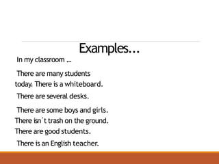 Examples...
In my classroom ...
There are many students
today. There is a whiteboard.
There are several desks.
There are some boys and girls.
There isn´t trash on the ground.
There are good students.
There is an English teacher.
 