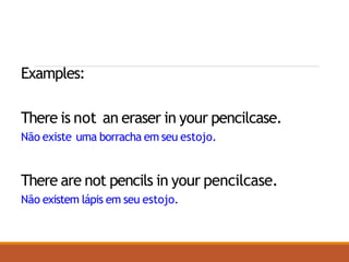 Examples:
There is not an eraser in your pencilcase.
Não existe uma borracha em seu estojo.
There are not pencils in your pencilcase.
Não existem lápis em seu estojo.
 