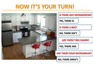 NOW IT’S YOUR TURN!
               IS THERE ANY REFRIGERATOR?

               YES, THERE IS.

               IS THERE A BED?

               NO, THERE ISN’T.

                 ARE THERE TWO CHAIRS?

               YES, THERE ARE.

             ARE THERE FOUR MICROWAVES?

             NO, THERE AREN’T.
 