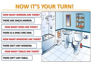 NOW IT’S YOUR TURN!
HOW MANY MIRRORS ARE THERE?

THERE ARE ONE/A MIRROR.

 HOW MANY SINKS ARE THERE?

THERE IS A SINK/ ONE SINK.

HOW MANY WINDOWS ARE THERE?

THERE ISN’T ANY WINDOW.

 HOW MANY TABLES ARE THERE?

THERE ISN’T ANY TABLE.
 