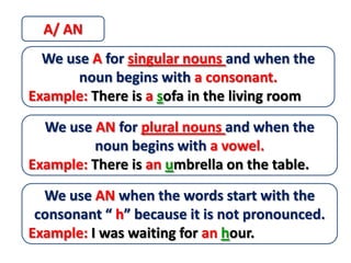 A/ AN
  We use A for singular nouns and when the
       noun begins with a consonant.
Example: There is a sofa in the living room
  We use AN for plural nouns and when the
         noun begins with a vowel.
Example: There is an umbrella on the table.
  We use AN when the words start with the
 consonant “ h” because it is not pronounced.
Example: I was waiting for an hour.
 