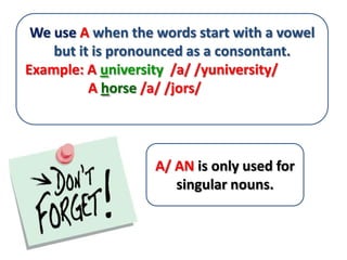 We use A when the words start with a vowel
    but it is pronounced as a consontant.
Example: A university /a/ /yuniversity/
          A horse /a/ /jors/




                   A/ AN is only used for
                      singular nouns.
 