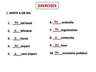 EXERCISES
1. WRITE A OR AN.

     An
 1. _____old book               An
                            6. _____ umbrella

     A                          An
                            7. _____organisation
 2. _____Window

     A
 3. _____horse                  A
                            8. _____university

     An
 4. _____airport                An
                            9. _____hour

 5. _____new airport
     A                          An
                            10. _____economic problem
 