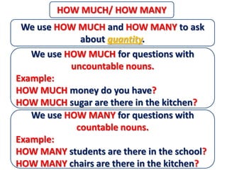 HOW MUCH/ HOW MANY
 We use HOW MUCH and HOW MANY to ask
             about quantity.
   We use HOW MUCH for questions with
           uncountable nouns.
Example:
HOW MUCH money do you have?
HOW MUCH sugar are there in the kitchen?
   We use HOW MANY for questions with
            countable nouns.
Example:
HOW MANY students are there in the school?
HOW MANY chairs are there in the kitchen?
 