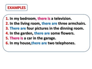 EXAMPLES

1. In my bedroom, there is a television.
2. In the living room, there are three armchairs.
3. There are four pictures in the dinning room.
4. In the garden, there are some flowers.
5. There is a car in the garage.
6. In my house,there are two telephones.
 