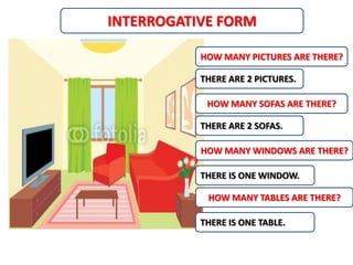 INTERROGATIVE FORM

           HOW MANY PICTURES ARE THERE?

           THERE ARE 2 PICTURES.

            HOW MANY SOFAS ARE THERE?

           THERE ARE 2 SOFAS.

           HOW MANY WINDOWS ARE THERE?

           THERE IS ONE WINDOW.

            HOW MANY TABLES ARE THERE?

           THERE IS ONE TABLE.
 