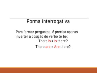 Forma interrogativa
Para formar perguntas, é preciso apenas
inverter a posição do verbo to be:
There is = Is there?
There are = Are there?
 