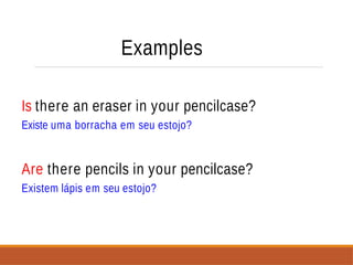 Examples
Is there an eraser in your pencilcase?
Existe uma borracha em seu estojo?
Are there pencils in your pencilcase?
Existem lápis em seu estojo?
 