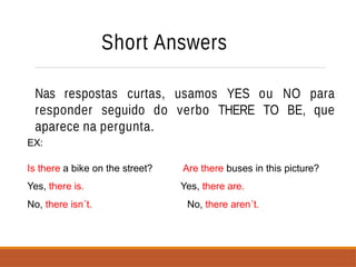 Short Answers
Nas respostas curtas, usamos YES ou NO para
responder seguido do verbo THERE TO BE, que
aparece na pergunta.
EX:
Is there a bike on the street?
Yes, there is.
No, there isn´t.
Are there buses in this picture?
Yes, there are.
No, there aren´t.
 
