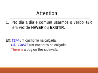 Attention
1. No dia a dia é comum usarmos o verbo TER
em vez de HAVER ou EXISTIR.
EX: TEM um cachorro na calçada.
HÁ , EXISTE um cachorro na calçada.
There is a dog on the sidewalk.
 
