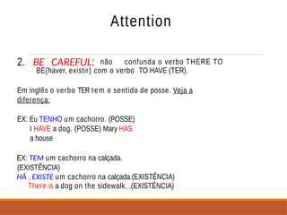 Attention
2. BE CAREFUL: não confunda o verbo THERE TO
BE(haver, existir) com o verbo TO HAVE (TER).
Em inglês o verbo TER tem o sentido de posse. Veja a
diferença:
EX: Eu TENHO um cachorro. (POSSE)
I HAVE a dog. (POSSE) Mary HAS
a house
EX: TEM um cachorro na calçada.
(EXISTÊNCIA)
HÁ , EXISTE um cachorro na calçada.(EXISTÊNCIA)
There is a dog on the sidewalk. .(EXISTÊNCIA)
 