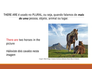 THERE ARE é usado no PLURAL, ou seja, quando falamos de mais
de uma pessoa, objeto, animal ou lugar.
There are two horses in the
picture
Há/existe dois cavalos nesta
imagem
Imagem: Mikel Ortega / Creative Commons Attribution-Share Alike 2.0 Generic.
 