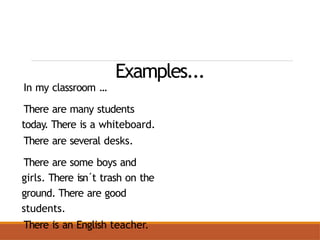 Examples...
In my classroom ...
There are many students
today. There is a whiteboard.
There are several desks.
There are some boys and
girls. There isn´t trash on the
ground. There are good
students.
There is an English teacher.
 