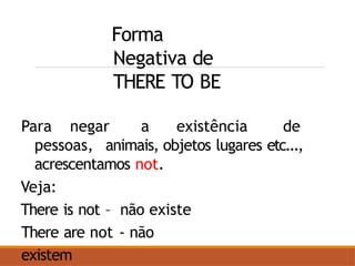 Forma
Negativa de
THERE TO BE
Para negar a existência de
pessoas, animais, objetos lugares etc...,
acrescentamos not.
Veja:
There is not – não existe
There are not - não
existem
 