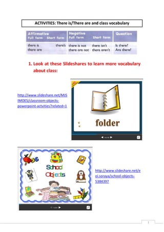 1
ACTIVITIES: There is/There are and class vocabulary
1. Look at these Slideshares to learn more vocabulary
about class:
http://www.slideshare.net/MJS
IMOES/classroom-objects-
powerpoint-actvities?related=1
http://www.slideshare.net/e
oi.soraya/school-objects-
5384397
 
