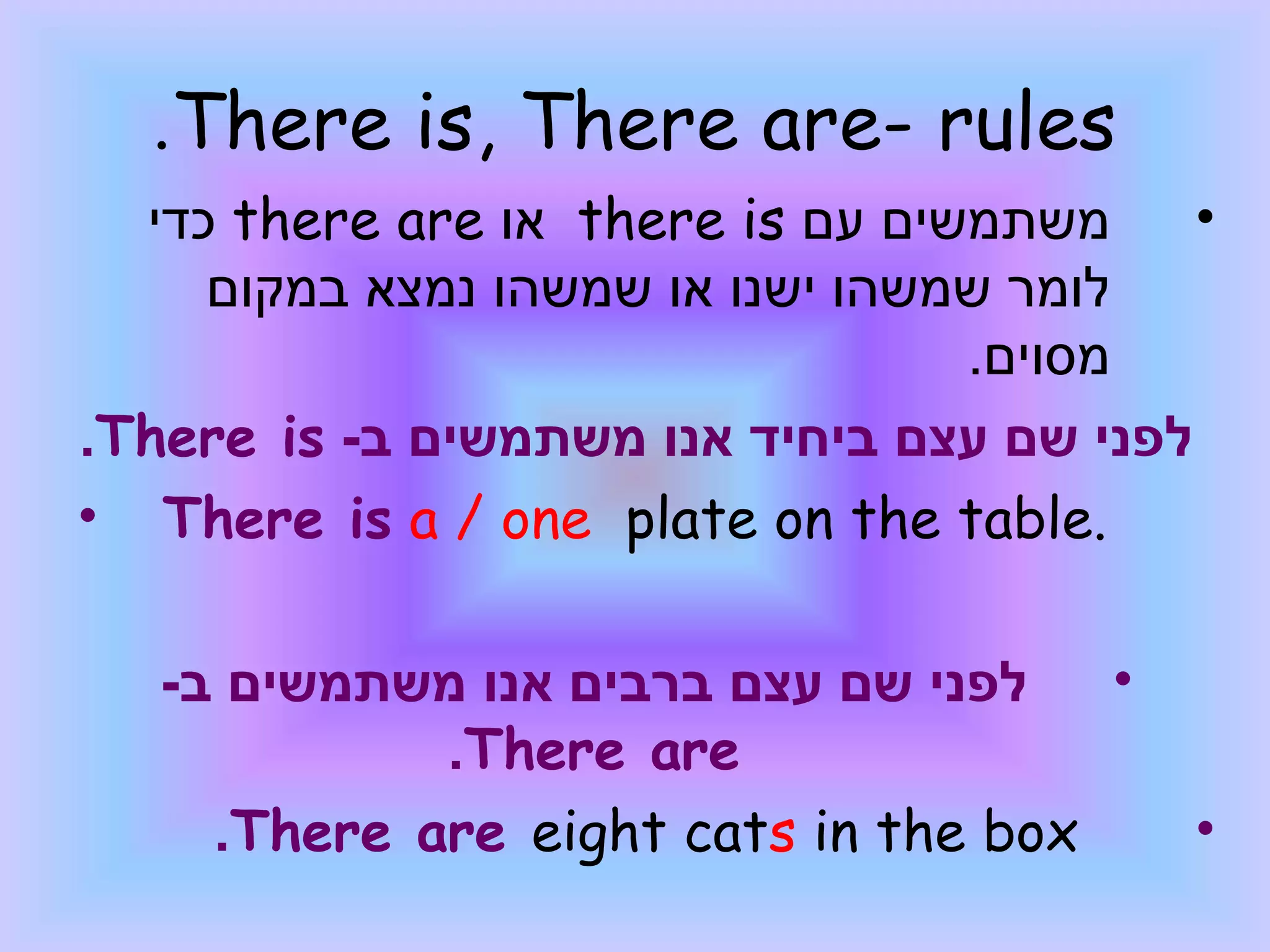 .There is, There are- rules
  ‫ כדי‬there are ‫ או‬there is ‫משתמשים עם‬     •
     ‫לומר שמשהו ישנו או שמשהו נמצא במקום‬
                                  .‫מסוים‬
.There is -‫לפני שם עצם ביחיד אנו משתמשים ב‬
• There is a / one plate on the table.

   -‫לפני שם עצם ברבים אנו משתמשים ב‬   •
             .There are
     .There are eight cats in the box      •
 