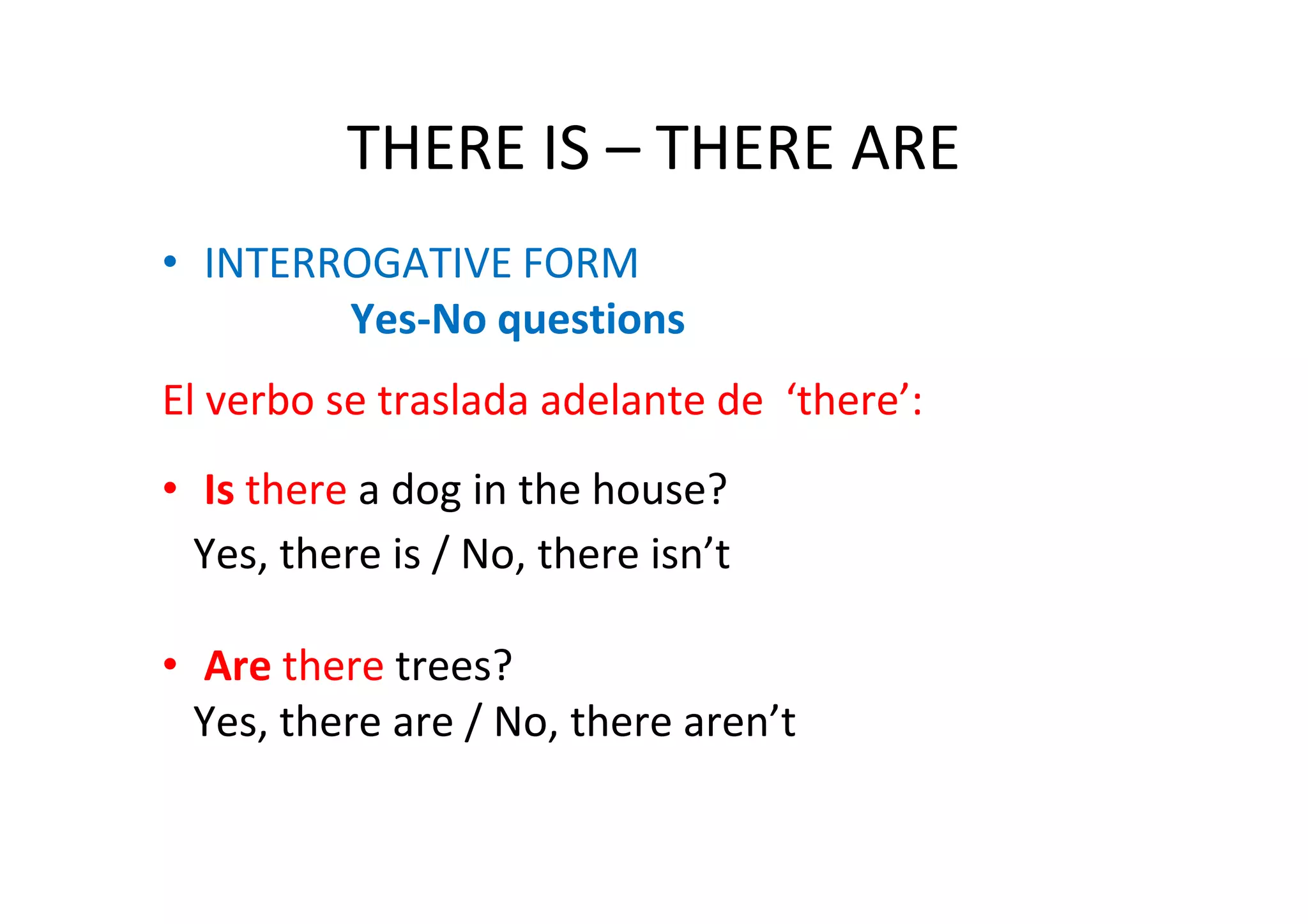 THERE IS – THERE ARE
• INTERROGATIVE FORM
        Yes-No questions
El verbo se traslada adelante de ‘there’:
• Is there a dog in the house?
  Yes, there is / No, there isn’t

• Are there trees?
  Yes, there are / No, there aren’t
 