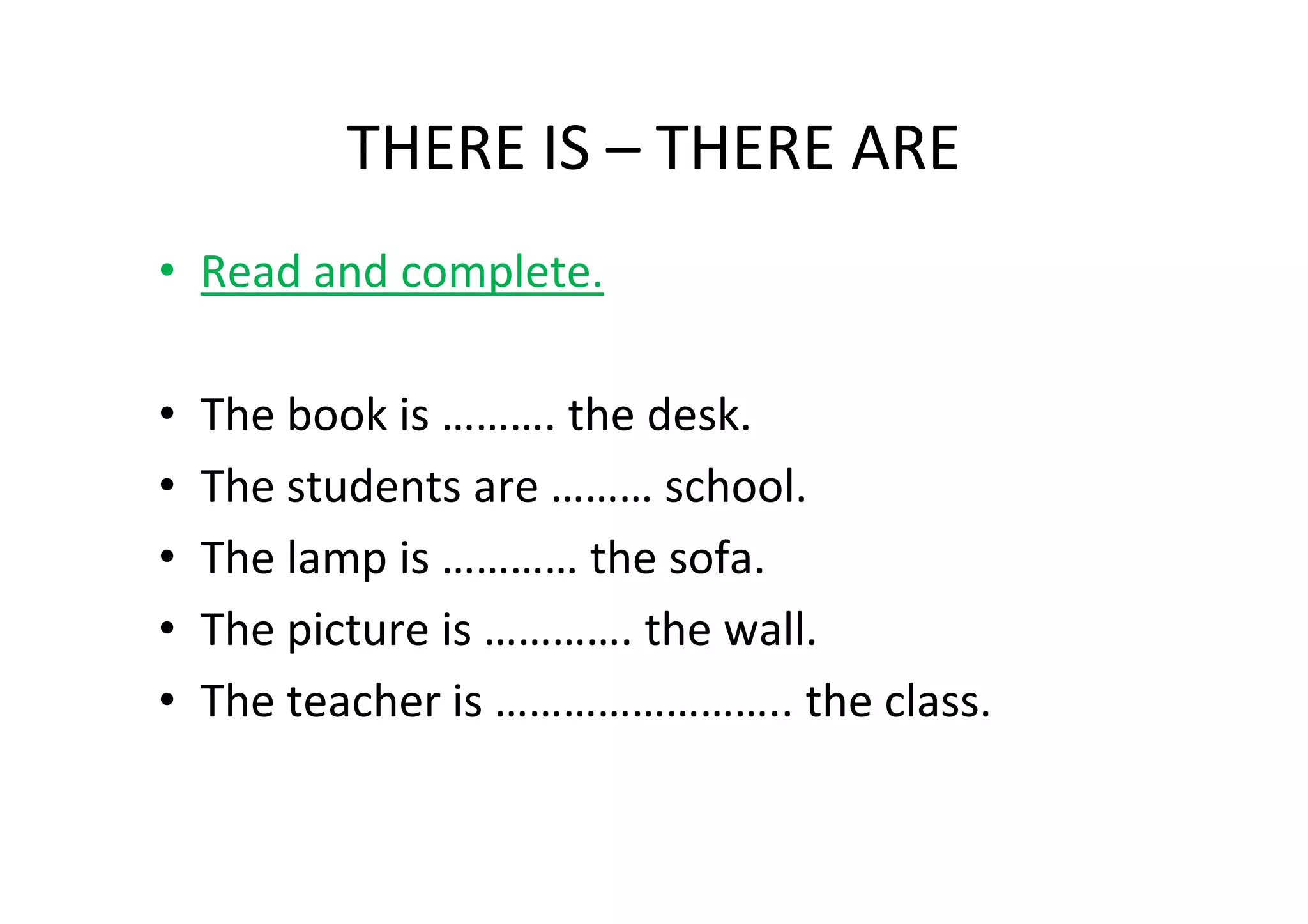 THERE IS – THERE ARE
• Read and complete.

•   The book is ………. the desk.
•   The students are ……… school.
•   The lamp is ………… the sofa.
•   The picture is …………. the wall.
•   The teacher is …………………….. the class.
 