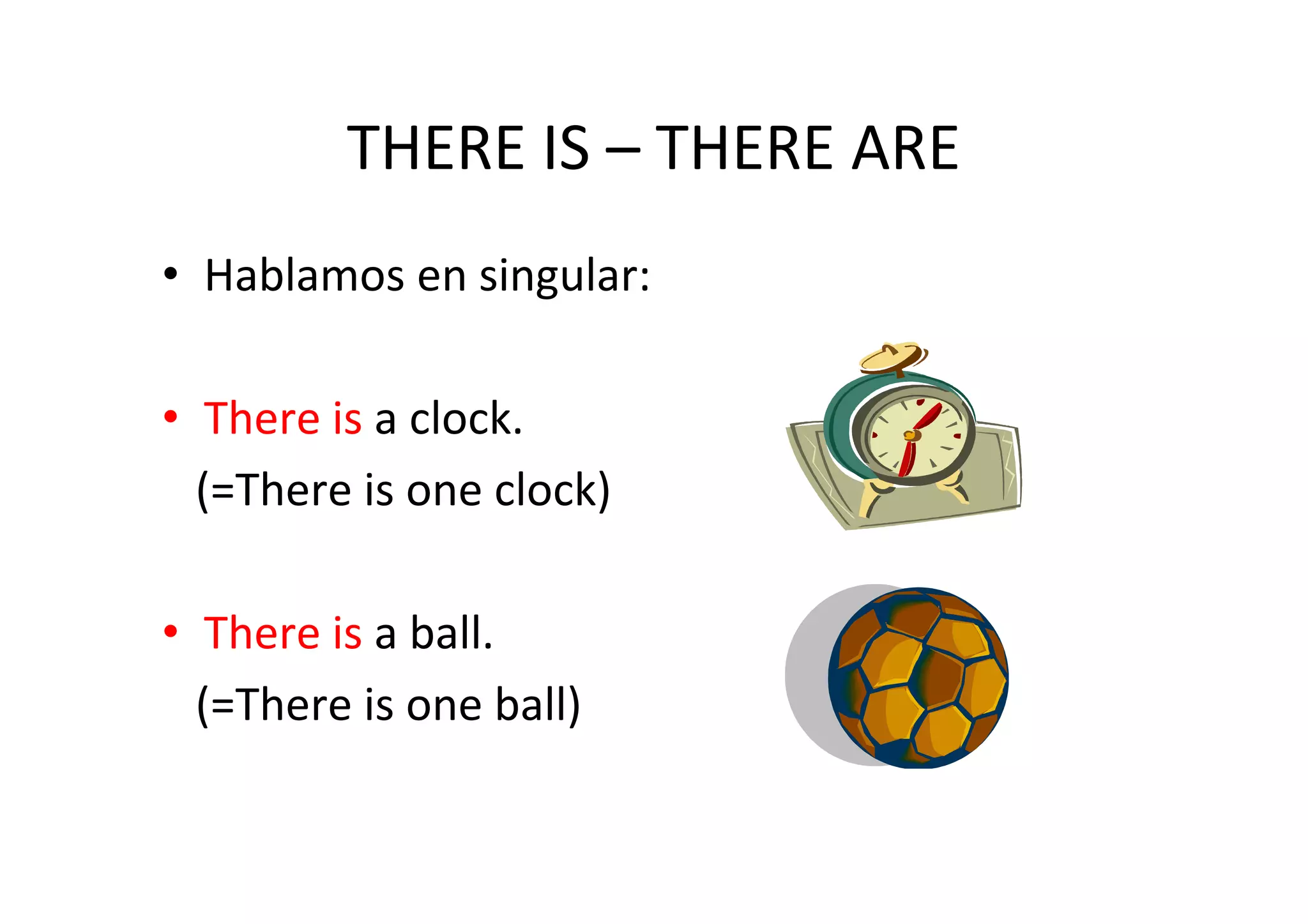 THERE IS – THERE ARE
• Hablamos en singular:

• There is a clock.
  (=There is one clock)

• There is a ball.
  (=There is one ball)
 
