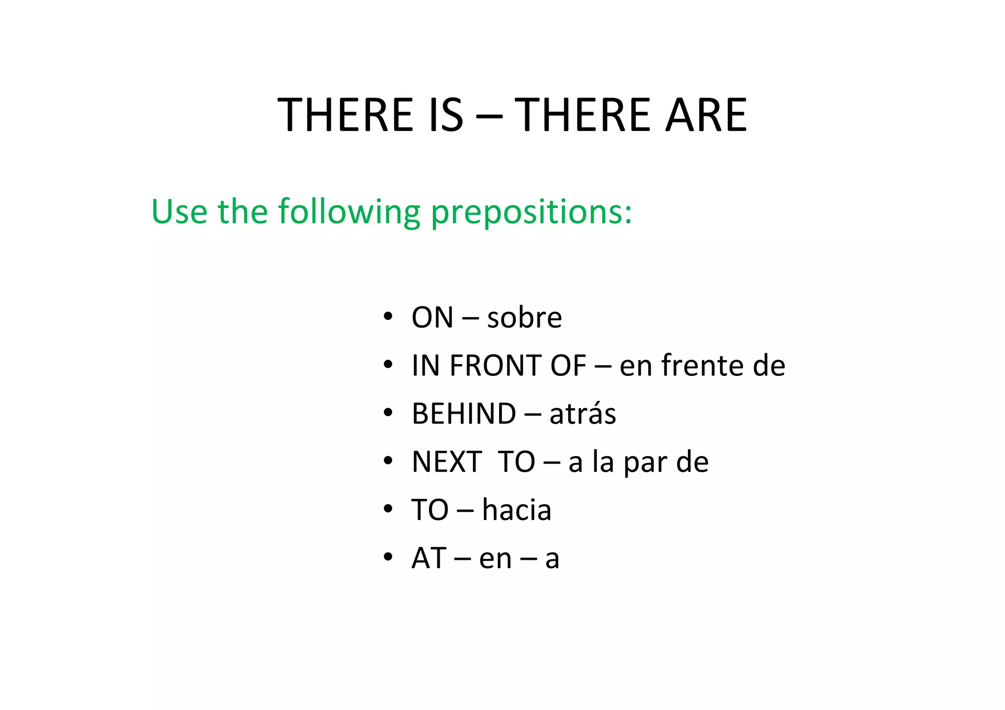 THERE IS – THERE ARE
Use the following prepositions:

              •   ON – sobre
              •   IN FRONT OF – en frente de
              •   BEHIND – atrás
              •   NEXT TO – a la par de
              •   TO – hacia
              •   AT – en – a
 