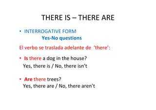 THERE IS – THERE ARE
• INTERROGATIVE FORM
        Yes-No questions
El verbo se traslada adelante de ‘there’:
• Is there a dog in the house?
  Yes, there is / No, there isn’t

• Are there trees?
  Yes, there are / No, there aren’t
 