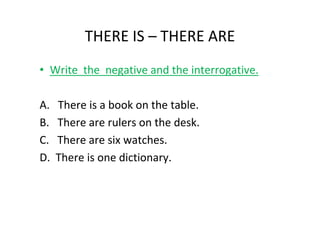 THERE IS – THERE ARE
• Write the negative and the interrogative.

A.   There is a book on the table.
B.   There are rulers on the desk.
C.   There are six watches.
D.   There is one dictionary.
 