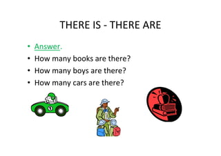 THERE IS - THERE ARE
•   Answer.
•   How many books are there?
•   How many boys are there?
•   How many cars are there?
 