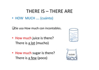 THERE IS – THERE ARE
• HOW MUCH …. (cuánto)

 Se usa How much con incontables.


• How much juice is there?
  There is a lot (mucho)

• How much sugar is there?          SUGAR
  There is a few (poco)
 
