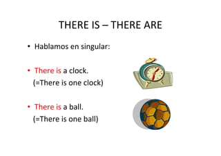 THERE IS – THERE ARE
• Hablamos en singular:

• There is a clock.
  (=There is one clock)

• There is a ball.
  (=There is one ball)
 