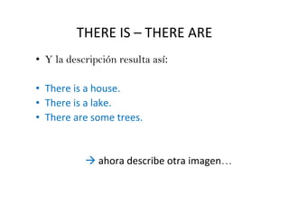 THERE IS – THERE ARE
• Y la descripción resulta así:

• There is a house.
• There is a lake.
• There are some trees.


              ahora describe otra imagen…
 