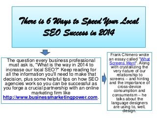 There is 6 Ways to Speed Your Local
SEO Success in 2014
The question every business professional
must ask is, "What is the way in 2014 to
increase our local SEO?" Keep reading for
all the information you'll need to make that
decision, plus some helpful tips on how SEO
agencies work so you can be successful as
you forge a crucial partnership with an online
marketing firm like
http://www.businessmarketingpower.com.

Frank Chimero wrote
an essay called "What
Screens Want". Along
with crystallizing the
very nature of our
relationship to
screens – and hinting
and the importance of
cross-device
consumption and
consumerism – he
talks about the
language designers
are using to, well,
design.

 