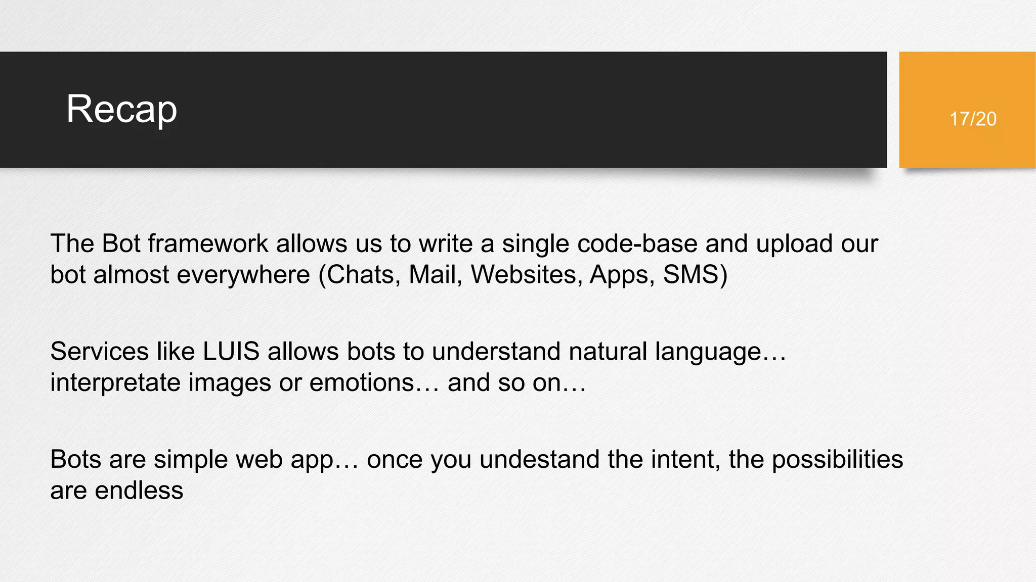 Recap
The Bot framework allows us to write a single code-base and upload our
bot almost everywhere (Chats, Mail, Websites, Apps, SMS)
Services like LUIS allows bots to understand natural language…
interpretate images or emotions… and so on…
Bots are simple web app… once you undestand the intent, the possibilities
are endless
17/20
 