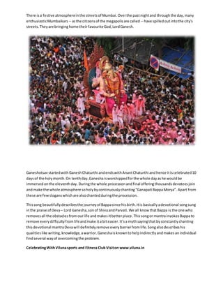 There is a festive atmosphere in the streets of Mumbai. Over the past night and through the day, many 
enthusiastic Mumbaikars -- as the citizens of the megapolis are called -- have spilled out into the city's 
streets. They are bringing home their favourite God, Lord Ganesh. 
Ganeshotsav started with Ganesh Chaturthi and ends with Anant Chaturthi and hence it is celebrated 10 
days of the holy month. On tenth day, Ganesha is worshipped for the whole day as he would be 
immersed on the eleventh day. During the whole procession and final offering thousands devotees join 
and make the whole atmosphere so holy by continuously chanting “Ganapati Bappa Morya”. Apart from 
these are few slogans which are also chanted during the procession. 
This song beautifully describes the journey of Bappa since his birth. It is basically a devotional song sung 
in the praise of Deva – Lord Ganesha, son of Shiva and Parvati. We all know that Bappa is the one who 
removes all the obstacles from our life and makes it better place. This song or mantra invokes Bappa to 
remove every difficulty from life and make it a bit easier. It’s a myth saying that by constantly chanting 
this devotional mantra Deva will definitely remove every barrier from life. Song also describes his 
qualities like writing, knowledge, a warrior. Ganesha is known to help indirectly and makes an individual 
find several way of overcoming the problem. 
Celebrating With Viluna sports and Fitness Club Visit on www.viluna.in 
