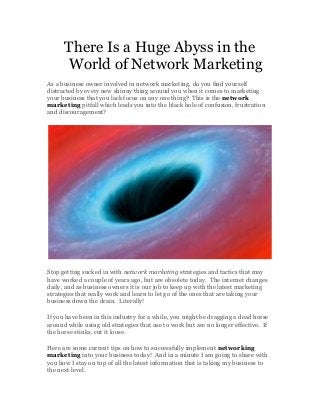 There Is a Huge Abyss in the
World of Network Marketing
As a business owner involved in network marketing, do you find yourself
distracted by every new shinny thing around you when it comes to marketing
your business that you lack focus on any one thing? This is the network
marketing pitfall which leads you into the black hole of confusion, frustration
and discouragement?
Stop getting sucked in with network marketing strategies and tactics that may
have worked a couple of years ago, but are obsolete today. The internet changes
daily, and as business owners it is our job to keep up with the latest marketing
strategies that really work and learn to let go of the ones that are taking your
business down the drain. Literally!
If you have been in this industry for a while, you might be dragging a dead horse
around while using old strategies that use to work but are no longer effective. If
the horse stinks, cut it loose.
Here are some current tips on how to successfully implement networking
marketing into your business today! And in a minute I am going to share with
you how I stay on top of all the latest information that is taking my business to
the next level.
 