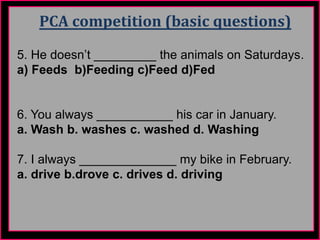PCA competition (basic questions)
5. He doesn’t _________ the animals on Saturdays.
a) Feeds b)Feeding c)Feed d)Fed
6. You always ___________ his car in January.
a. Wash b. washes c. washed d. Washing
7. I always ______________ my bike in February.
a. drive b.drove c. drives d. driving
 