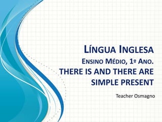 LÍNGUA INGLESA
ENSINO MÉDIO, 1º ANO.
THERE IS AND THERE ARE
SIMPLE PRESENT
Teacher Osmagno
 