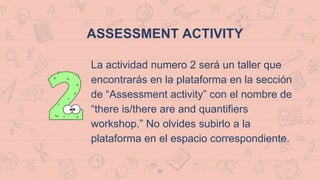 35
ASSESSMENT ACTIVITY
La actividad numero 2 será un taller que
encontrarás en la plataforma en la sección
de “Assessment activity” con el nombre de
“there is/there are and quantifiers
workshop.” No olvides subirlo a la
plataforma en el espacio correspondiente.
 