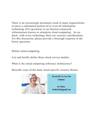 There is an increasingly prominent trend in many organizations
to move a substantial portion of or even all information
technology (IT) operations to an Internet-connected
infrastructure known as enterprise cloud computing. As we
know, with every technology there are security considerations.
For this discussion, please provide a thorough response to the
below questions.
Define cloud computing.
List and briefly define three cloud service models.
What is the cloud computing reference architecture?
Describe some of the main cloud-specific security threats
 
