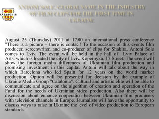 Antoni Sole, global name in the industry of film clips for the first time in Ukraine   August 25 (Thursday) 2011 at 17.00 an international press conference "There is a picture – there is contact! To the occasion of this events film producer, screenwriter, and co-producer of clips for Shakira, Antoni Sole comes to Lviv. The event will be held in the hall of  Lviv Palace of Arts, which is located the city of Lviv, Kopernyka, 17 Street. The event will show the foreign media differences of Ukrainian film production and promising investment in this capital. Antoni will talk about the way in which Barcelona ​​who led Spain for 12 years on the world market production. Option will be presented for decision by the example of Ukraine Media Group "Catalonia". Cultural and artistic elite will be able to communicate and agree on the algorithm of creation and operation of the Fund for the needs of Ukrainian video production. Also there will be discussion about enhance cooperation between Ukrainian film producers with television channels in Europe. Journalists will have the opportunity to discuss ways to raise in Ukraine the level of video production to European standards.  