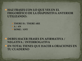 HAZ FRASES CON LO QUE VES EN EL
FRIGORÍFICO DE LA DIAPOSITIVA ANTERIOR
UTILIZANDO:
THERE IS / THERE ARE
A / AN
SOME / ANY
DEBES HACER FRASES EN AFIRMATIVA /
NEGATIVA / INTERROGATIVA
EN TOTAL TIENES QUE HACER 6 ORACIONES EN
TU CUADERNO
 