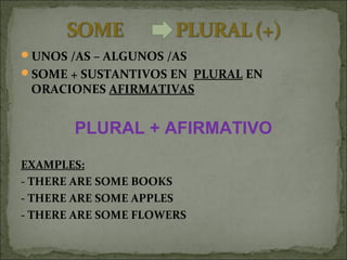 UNOS /AS – ALGUNOS /AS
SOME + SUSTANTIVOS EN PLURAL EN
ORACIONES AFIRMATIVAS
PLURAL + AFIRMATIVO
EXAMPLES:
- THERE ARE SOME BOOKS
- THERE ARE SOME APPLES
- THERE ARE SOME FLOWERS
 