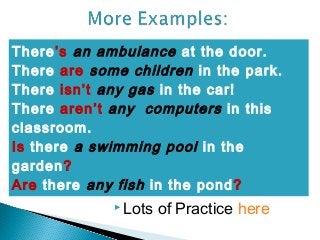 There’s an ambulance at the door.
There are some children in the park.
There isn’t any gas in the car!
There aren’t any computers in this
classroom.
Is there a swimming pool in the
garden?
Are there any fish in the pond?
              Lots   of Practice here
 