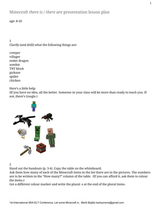 1
Minecraft ​there is / there are​presentation lesson plan
age: 8-10
1
Clarify (and drill) what the following things are:
creeper
villager
ender dragon
zombie
TNT block
pickaxe
spider
chicken
Here’s a little help:
(If you have no idea, all the better. Someone in your class will be more than ready to teach you. If
not, there’s Google.)
2
Hand out the handouts (p. 3-4). Copy the table on the whiteboard.
Ask them how many of each of the Minecraft items in the list there are in the pictures. The numbers
are to be written in the “How many?” column of the table. (If you can afford it, ask them to colour
the items.)
Get a different colour marker and write the plural -s at the end of the plural items.
1stInternationalSKAELTConference​,LetsomeMinecraftin,​BarbiBujtás​barbyorama@gmail.com
 