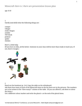 1 
Minecraft ​there is / there are​presentation lesson plan
age: 8-10
1
Clarify (and drill) what the following things are:
creeper
villager
ender dragon
zombie
TNT block
pickaxe
spider
chicken
Here’s a little help:
(If you have no idea, all the better. Someone in your class will be more than ready to teach you. If
not, there’s Google.)
2
Hand out the handouts (p. 3-4). Copy the table on the whiteboard.
Ask them how many of each of the Minecraft items in the list there are in the pictures. The numbers
are to be written in the “How many?” column of the table. (If you can afford it, ask them to colour
the items.)
Get a different colour marker and write the plural -s at the end of the plural items.
1st International SKA ELT Conference​, Let some Minecraft in,  ​Barbi Bujtás ​barbyorama@gmail.com 
 