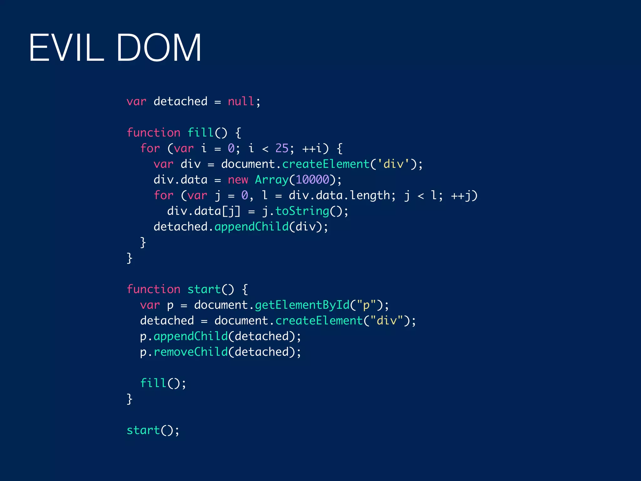 EVIL DOM var detached = null; function fill() { for (var i = 0; i < 25; ++i) { var div = document.createElement('div'); div.data = new Array(10000); for (var j = 0, l = div.data.length; j < l; ++j) div.data[j] = j.toString(); detached.appendChild(div); } } function start() { var p = document.getElementById("p"); detached = document.createElement("div"); p.appendChild(detached); p.removeChild(detached); fill(); } start(); 