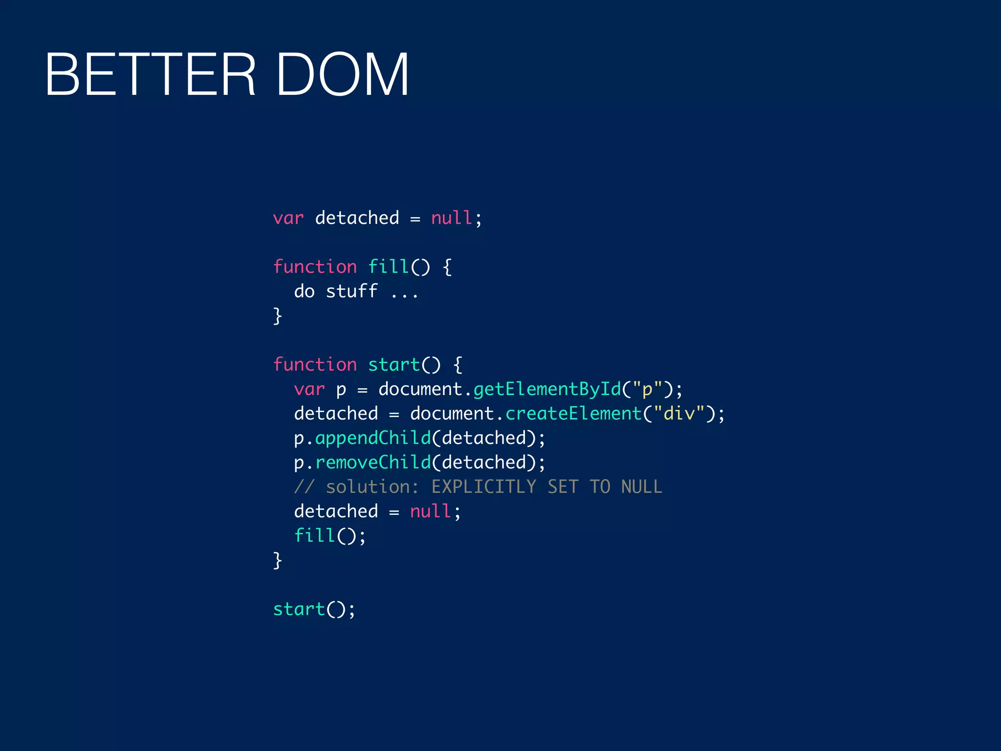 BETTER DOM var detached = null; function fill() { do stuff ... } function start() { var p = document.getElementById("p"); detached = document.createElement("div"); p.appendChild(detached); p.removeChild(detached); // solution: EXPLICITLY SET TO NULL detached = null; fill(); } start(); 