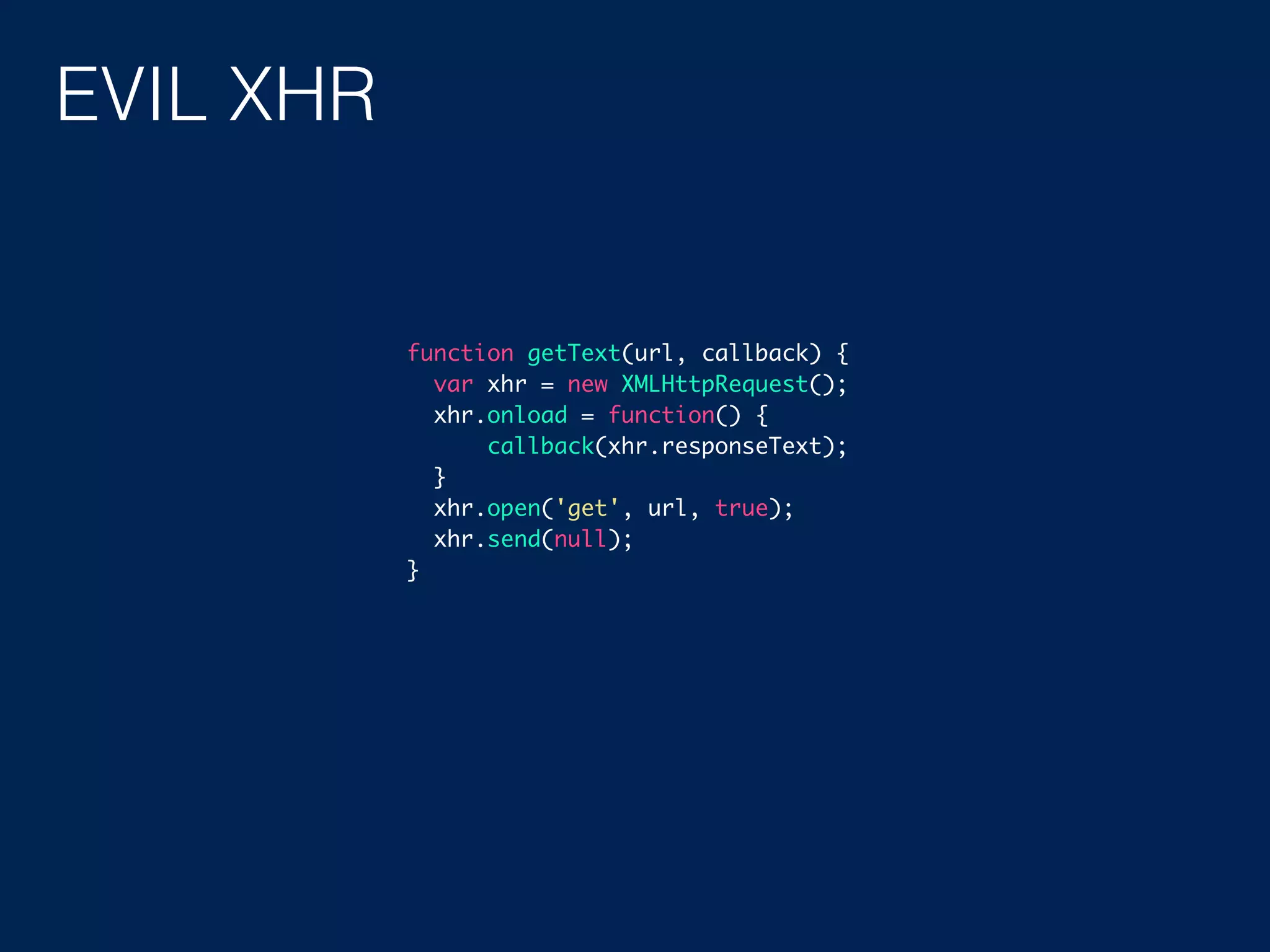EVIL XHR function getText(url, callback) { var xhr = new XMLHttpRequest(); xhr.onload = function() { callback(xhr.responseText); } xhr.open('get', url, true); xhr.send(null); } 
