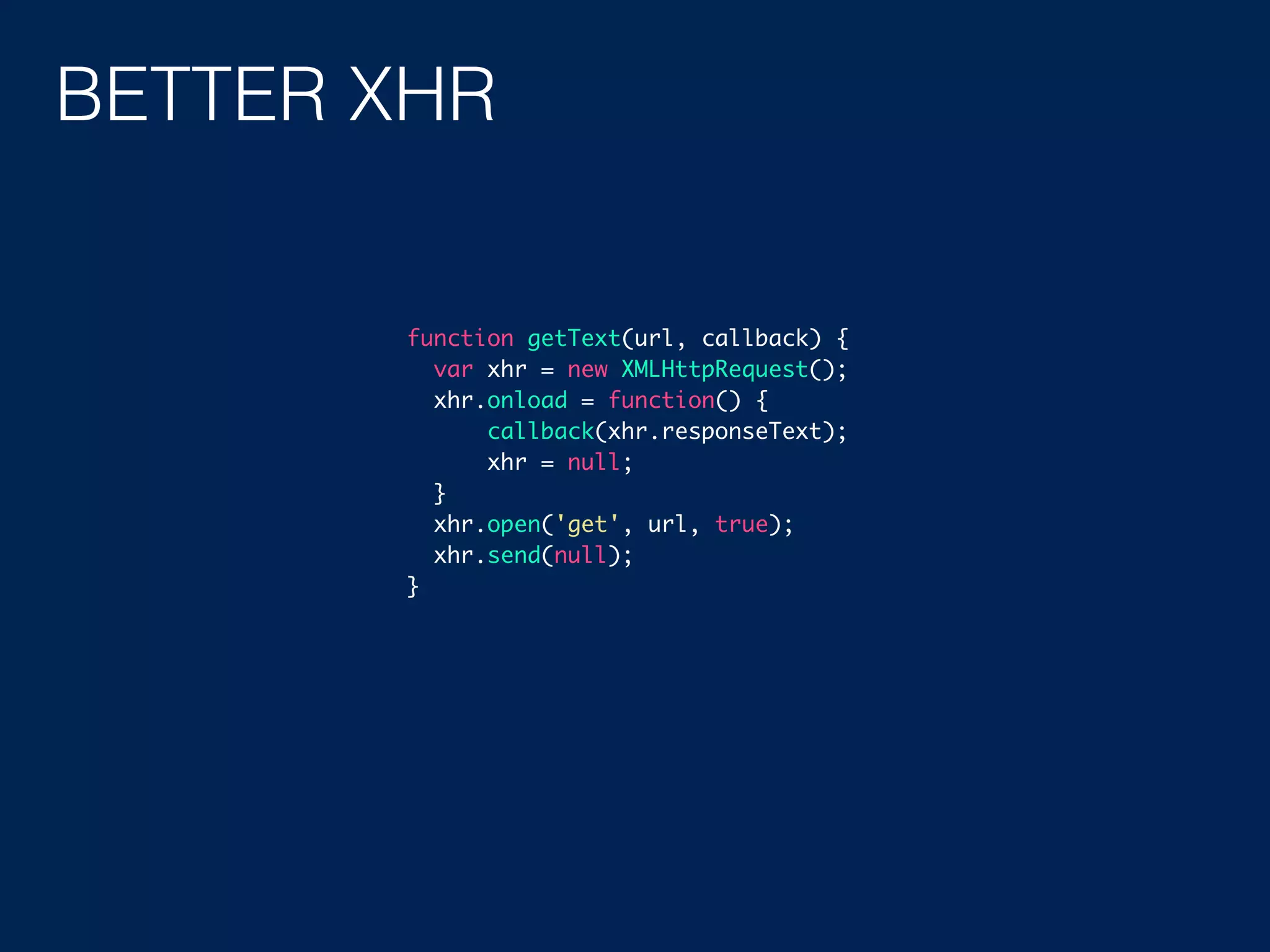 BETTER XHR function getText(url, callback) { var xhr = new XMLHttpRequest(); xhr.onload = function() { callback(xhr.responseText); xhr = null; } xhr.open('get', url, true); xhr.send(null); } 