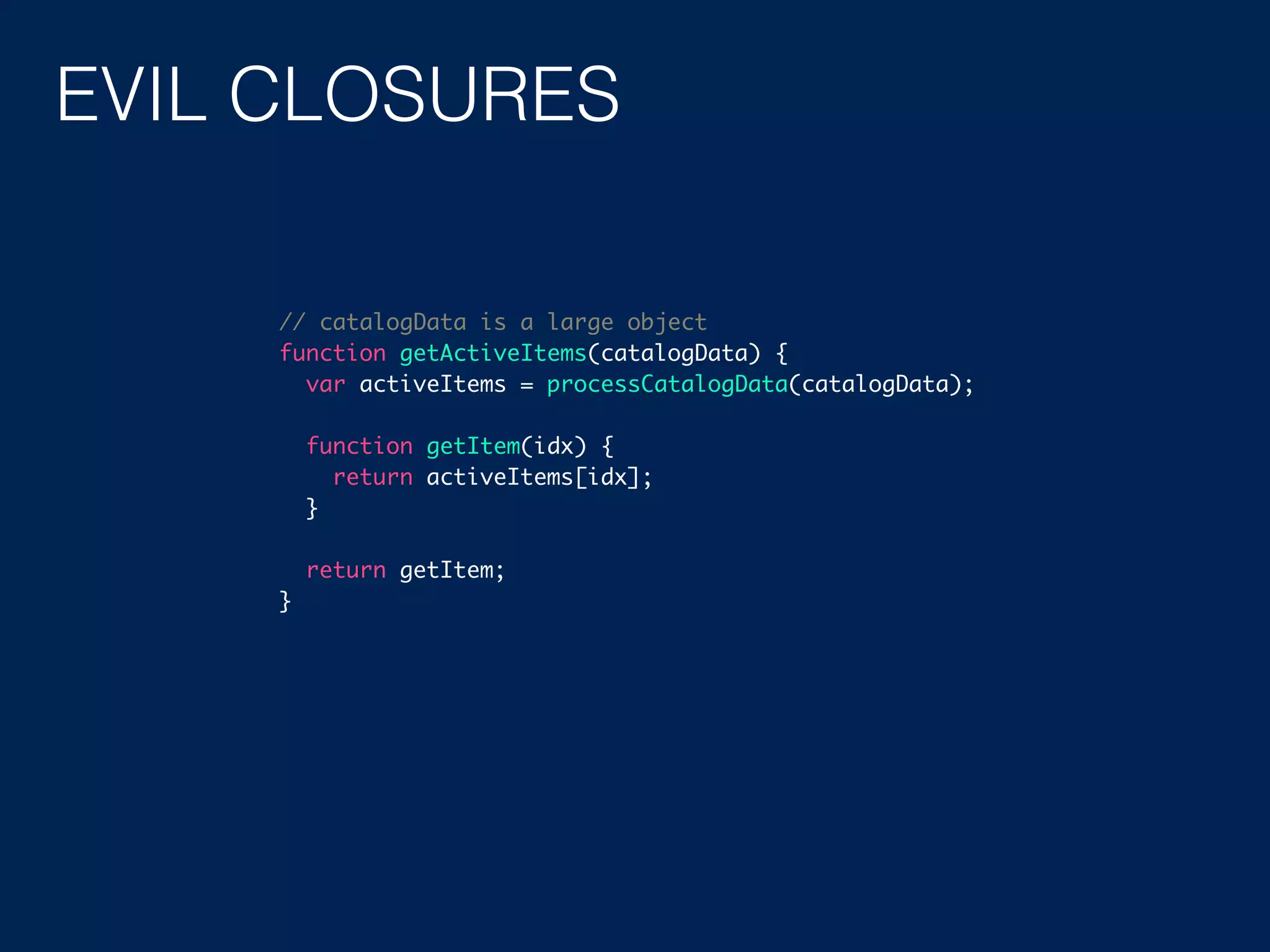 EVIL CLOSURES // catalogData is a large object function getActiveItems(catalogData) { var activeItems = processCatalogData(catalogData); function getItem(idx) { return activeItems[idx]; } return getItem; } 